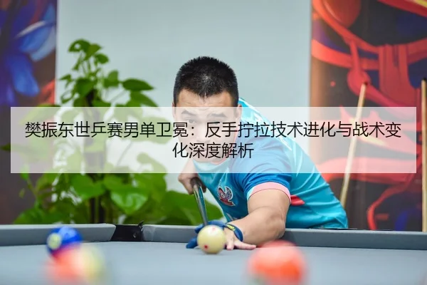 樊振东世乒赛男单卫冕：反手拧拉技术进化与战术变化深度解析