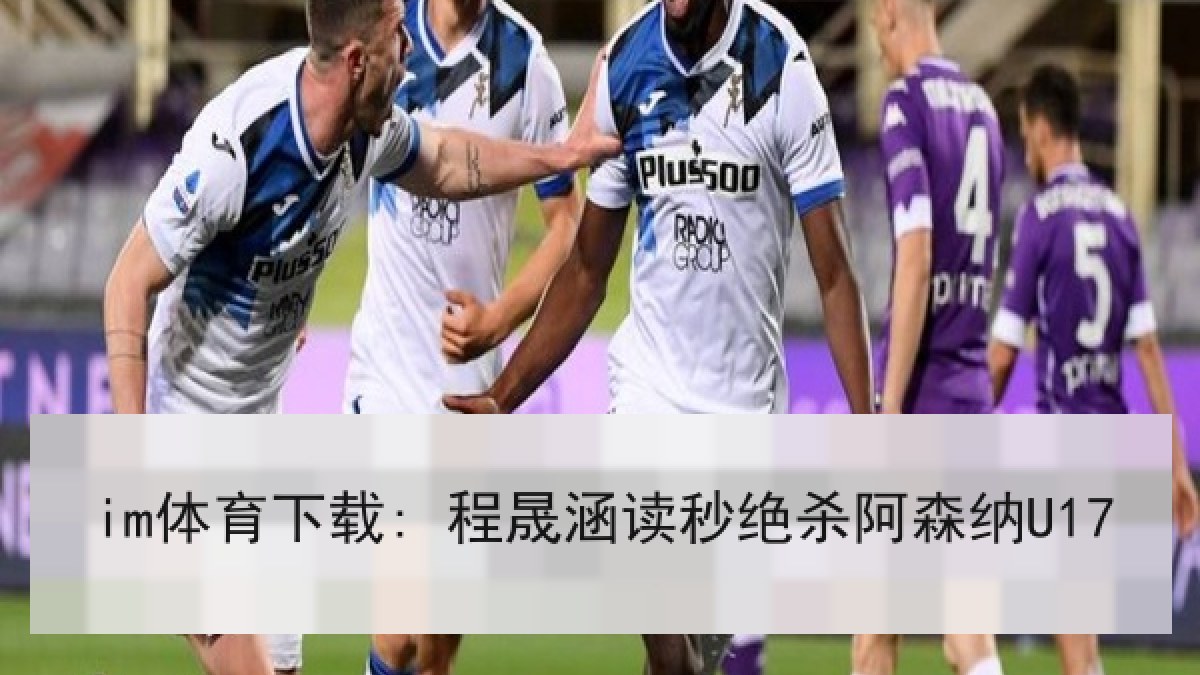 im体育下载: 程晟涵读秒绝杀阿森纳U17