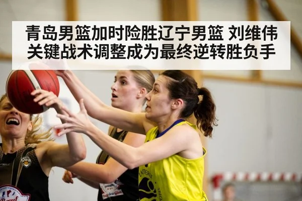 青岛男篮加时险胜辽宁男篮 刘维伟关键战术调整成为最终逆转胜负手